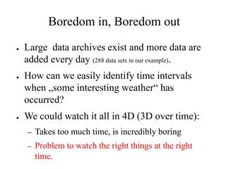 Boredom in, Boredom out
●   Large data archives exist and more data are
    added every day (288 data sets in our example).
●   How can we easily identify time intervals
    when „some interesting weather“ has
    occurred?
●   We could watch it all in 4D (3D over time):
    –   Takes too much time, is incredibly boring
    –   Problem to watch the right things at the right
        time.
 