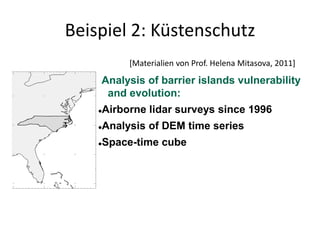 Beispiel 2: Küstenschutz
             [Materialien von Prof. Helena Mitasova, 2011]

    Analysis of barrier islands vulnerability
     and evolution:
       Airborne lidar surveys since 1996
       Analysis of DEM time series
       Space-time cube
 