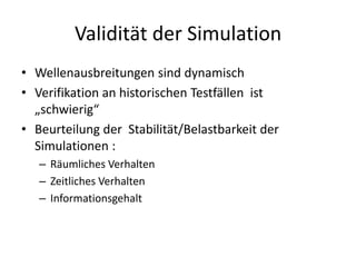 Validität der Simulation
• Wellenausbreitungen sind dynamisch
• Verifikation an historischen Testfällen ist
  „schwierig“
• Beurteilung der Stabilität/Belastbarkeit der
  Simulationen :
   – Räumliches Verhalten
   – Zeitliches Verhalten
   – Informationsgehalt
 