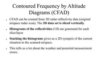 Contoured Frequency by Altitude
            Diagrams (CFAD)
●   CFAD can be created from 3D radar reflectivity data (original
    airspace radar scan). The 3D data set is sliced vertically.
●   Histograms of the reflectivities (1D) are generated for each
    slice/layer.
●   Stacking the histograms gives us a 2D synopsis of the current
    situation in the scanned airspace.
●   This tells us a lot about the weather and potential measurement
    errors.
 