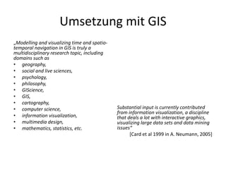 Umsetzung mit GIS
„Modelling and visualizing time and spatio-
temporal navigation in GIS is truly a
multidisciplinary research topic, including
domains such as
• geography,
• social and live sciences,
• psychology,
• philosophy,
• GIScience,
• GIS,
• cartography,
• computer science,                           Substantial input is currently contributed
                                              from information visualization, a discipline
• information visualization,                  that deals a lot with interactive graphics,
• multimedia design,                          visualizing large data sets and data mining
• mathematics, statistics, etc.               issues“
                                                    [Card et al 1999 in A. Neumann, 2005]
 