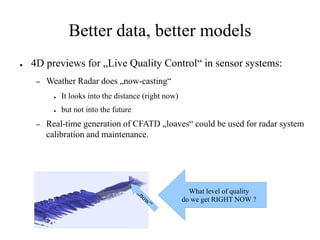 Better data, better models
●   4D previews for „Live Quality Control“ in sensor systems:
     –   Weather Radar does „now-casting“
           ●   It looks into the distance (right now)
           ●   but not into the future
     –   Real-time generation of CFATD „loaves“ could be used for radar system
         calibration and maintenance.




                                                          What level of quality
                                                        do we get RIGHT NOW ?
 