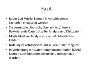 Fazit
• Raum-Zeit-Würfel können in verschiedenen
  Szenarien eingesetzt werden
• Sie vermitteln Übersicht über zeitlich/räumlich
  fluktuierende Datensätze für Analyse und Diskussion
• Möglichkeit zur Analyse von räumlich/zeitlichen
  Fehlern
• Nutzung ist retrospektiv und in „real-time“ möglich.
• In Verbindung mit Datenreduktionsmethoden (CFAD)
  können auch höherdimensionale Daten genutzt
  werden.
 