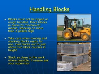 Handling Blocks
 Blocks must not be tipped or
rough handled. Move blocks
in packs by mechanical
means, stacking no more
than 2 pallets high
 Take care when moving and
stacking blocks ready for
use. load blocks out to just
above two block courses in
height
 Stack as close to the work
where possible, if unsure ask
your supervisor
 