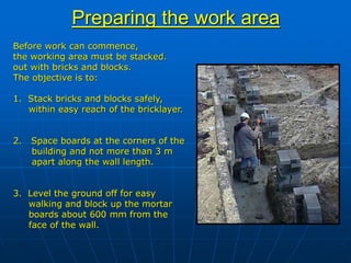 Preparing the work area
Before work can commence,
the working area must be stacked.
out with bricks and blocks.
The objective is to:
1. Stack bricks and blocks safely,
within easy reach of the bricklayer.
2. Space boards at the corners of the
building and not more than 3 m
apart along the wall length.
3. Level the ground off for easy
walking and block up the mortar
boards about 600 mm from the
face of the wall.
 