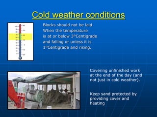 Cold weather conditions
Blocks should not be laid
When the temperature
is at or below 3°Centigrade
and falling or unless it is
1°Centigrade and rising.
Covering unfinished work
at the end of the day (and
not just in cold weather).
Keep sand protected by
providing cover and
heating
 