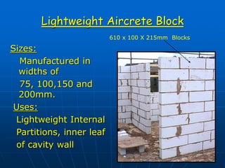 Lightweight Aircrete Block
Sizes:
Manufactured in
widths of
75, 100,150 and
200mm.
Uses:
Lightweight Internal
Partitions, inner leaf
of cavity wall
610 x 100 X 215mm Blocks
 