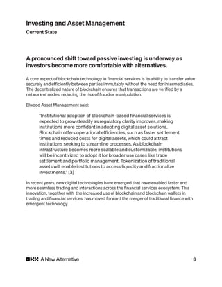 8
Investing and Asset Management
Current State
A pronounced shift toward passive investing is underway as
investors become more comfortable with alternatives.
A core aspect of blockchain technology in financial services is its ability to transfer value
securely and efficiently between parties immutably without the need for intermediaries.
The decentralized nature of blockchain ensures that transactions are verified by a
network of nodes, reducing the risk of fraud or manipulation.
Elwood Asset Management said:
“Institutional adoption of blockchain-based financial services is
expected to grow steadily as regulatory clarity improves, making
institutions more confident in adopting digital asset solutions.
Blockchain offers operational efficiencies, such as faster settlement
times and reduced costs for digital assets, which could attract
institutions seeking to streamline processes. As blockchain
infrastructure becomes more scalable and customizable, institutions
will be incentivized to adopt it for broader use cases like trade
settlement and portfolio management. Tokenization of traditional
assets will enable institutions to access liquidity and fractionalize
investments.” [3]
In recent years, new digital technologies have emerged that have enabled faster and
more seamless trading and interactions across the financial services ecosystem. This
innovation, together with the increased use of blockchain and blockchain wallets in
trading and financial services, has moved forward the merger of traditional finance with
emergent technology.
 