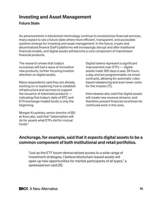 10
The research shows that today’s
successes will fuel a wave of innovative
new products, further focusing investor
attention on digital assets.
Many respondents said they are already
working on or exploring how to establish
infrastructure and services to support
the issuance of tokenized products —
indicating that today’s slate of BTC and
ETH exchange-traded funds is only the
beginning.
Morgan Krupetsky, senior director of BD
at Ava Labs, said that “tokenization will
do for assets what ETFs did for mutual
funds.”
Digital tokens represent a significant
improvement over ETFs — digital
assets trade 365 days a year, 24 hours
a day, and are programmable via smart
contracts, allowing for automatic rules-
based rebalancing and even lower costs
for the investor [7].
Interviewees also said that digital assets
will create new revenue streams, and
therefore present financial incentives for
continued work in this area.
Anchorage, for example, said that it expects digital assets to be a
common component of both institutional and retail portfolios.
“Just as the ETF boom democratized access to a wide range of
investment strategies, I believe blockchain-based assets will
open up new opportunities for market participants of all types,” a
spokesperson said [8].
As advancements in blockchain technology continue to revolutionize financial services,
many expect to see a future state where more efficient, transparent, and accessible
systems emerge for investing and asset management. In the future, crypto and
decentralized finance (DeFi) platforms will increasingly disrupt and alter traditional
financial models, and digital assets will become a core component of mainstream
financial products.
Investing and Asset Management
Future State
 