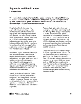 11
Despite its global relevance, the
payments industry is plagued with
inefficiencies due to its reliance on
legacy rails. An outgoing international
wire transfer can cost up to $75, while
some banks charge a fee for accepting
an incoming international transfer
[11]. Credit card processing fees hover
between 1.5% and 3.5%, with merchants
forced to wait up to three days for the
processing company to deposit funds
into their bank account [12].
In contrast, crypto uses internet-native
rails, with networks such as Solana
consistently registering median fees
below a cent of a dollar and near-instant
settlement times. The integration
of crypto with existing payment
solutions, combined with increasing
regulatory clarity, can alleviate existing
inefficiencies and reduce costs for
merchants and consumers.
Stablecoins have a major part to play
in this transformation. These assets
are already well-established in certain
markets because of the cost and speed
advantages they bring over conventional
systems — two features that make
them well-suited to facilitate remittance
payments.
As a result, crypto-native firms are
leveraging blockchain technology and
the stability of fiat-pegged stablecoins
to enable instant, low-cost global
payments. OKX for example, recently
launched its OKX Pay solution, which
utilizes stablecoins such as USDT and
USDC to facilitate near-instant transfers,
bypassing legacy banking bottlenecks
and improving cash flow and price
stability for users.
One of the most significant advantages
of crypto payments is cost. In Q1 2024,
the global average cost of sending $200
was 6.35%, per data from The World
Bank [13]. Many crypto services process
transfers for as low as .05%, and some,
such as OKX Pay, have zero transfer
fees. This makes the service particularly
valuable for cross-border payments
and merchant settlements, where
conventional payment processors levy
substantial fees.
The payments industry is a key part of the global economy. According to McKinsey,
its revenue pool amounted to $2.4 trillion in 2023, and is expected to top $3 trillion
by 2026 [9]. Meanwhile, global remittances reached nearly $670 billion in 2023,
representing a 3.8% year-over-year increase [10].
Payments and Remittances
Current State
 