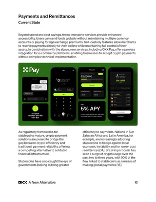 12
As regulatory frameworks for
stablecoins mature, crypto payment
solutions are poised to bridge the
gap between crypto efficiency and
traditional payment reliability, offering
a compelling alternative to outdated
financial infrastructure.
Stablecoins have also caught the eye of
governments looking to bring greater
efficiency to payments. Nations in Sub-
Saharan Africa and Latin America, for
example, are increasingly adopting
stablecoins to hedge against local
economic instability and for lower- cost
remittances [14]. Brazil in particular has
seen a surge of crypto usage over the
past two to three years, with 90% of the
flow linked to stablecoins as a means of
making global payments [15].
Beyond speed and cost savings, these innovative services provide enhanced
accessibility. Users can send funds globally without maintaining multiple currency
accounts or paying foreign exchange premiums. Self-custody features allow merchants
to receive payments directly to their wallets while maintaining full control of their
assets. In combination with the above, new services, including OKX Pay, offer seamless
integration for e-commerce platforms, enabling businesses to accept crypto payments
without complex technical implementation.
Payments and Remittances
Current State
 