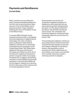 13
Other countries are now taking firm
action towards embedding stablecoins
into their own financial systems. Many
eyes are on the United States and its
progress towards crypto regulation
following the return of President Trump
to the White House.
In January 2025, President Trump
issued an executive order to strengthen
America’s leadership in digital financial
technology. The order included a
policy to develop a dollar-backed
stablecoin with the aim of “promoting
and protecting the sovereignty of the
United States dollar” [16]. Weeks later,
stablecoin bills were introduced in
Tennessee and California, which aim to
formalize the regulatory framework to
protect consumers while encouraging
innovation [17]. In addition, the growing
momentum of the GENIUS Act amongst
lawmakers in the first half of 2025 has
set the stage for stablecoins to become
the first major piece of the crypto puzzle
to be fully regulated in the US.
Endorsements such as this can
accelerate the global acceptance of
stablecoins, while sparking fresh use
cases that bring about lasting positive
disruption. On the players behind the
disruption, Harvard Business Review
puts it simply, “the companies that
control the stablecoin market will wield
substantial influence over the future of
money” [18].
Those leading the stablecoin market are
busy advancing the infrastructure that’s
required if the technology is to become
more deeply infiltrated in mainstream
finance. Interoperability is key to
achieving this. When stablecoins can
move freely across chains, users benefit
from a simpler experience overall —
removing a barrier to adoption.
Payments and Remittances
Current State
 
