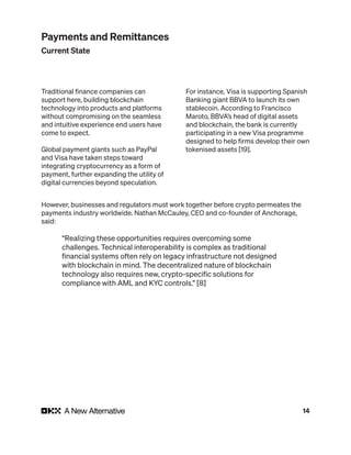 14
Traditional finance companies can
support here, building blockchain
technology into products and platforms
without compromising on the seamless
and intuitive experience end users have
come to expect.
Global payment giants such as PayPal
and Visa have taken steps toward
integrating cryptocurrency as a form of
payment, further expanding the utility of
digital currencies beyond speculation.
For instance, Visa is supporting Spanish
Banking giant BBVA to launch its own
stablecoin. According to Francisco
Maroto, BBVA’s head of digital assets
and blockchain, the bank is currently
participating in a new Visa programme
designed to help firms develop their own
tokenised assets [19].
However, businesses and regulators must work together before crypto permeates the
payments industry worldwide. Nathan McCauley, CEO and co-founder of Anchorage,
said:
“Realizing these opportunities requires overcoming some
challenges. Technical interoperability is complex as traditional
financial systems often rely on legacy infrastructure not designed
with blockchain in mind. The decentralized nature of blockchain
technology also requires new, crypto-specific solutions for
compliance with AML and KYC controls.” [8]
Payments and Remittances
Current State
 