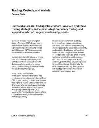 19
Giovanni Vicioso, Head of Digital
Assets Strategy, CME Group, said in
an interview that blockchain’s most
significant impact on trading will be
a shift towards 24/7, instantaneous
settlement in traditional markets.
Vicioso also stated that use of crypto
rails is increasing, and highlighted
a shift away from speculation, with
digital assets beginning to merge
into a broader categorization, namely
“investible technology.” [21]
Many traditional financial
institutions have also branched into
cryptocurrencies. Goldman Sachs offers
OTC crypto trading, options, and futures
trading for BTC and ETH, while Standard
Chartered offers a trading and custody
platform for institutional participants
through a partnership with OKX.
Meanwhile, Fidelity Digital Assets offers
comprehensive digital asset services,
including custody.
Recent innovation in self-custody
by crypto firms has produced new
solutions that address long-standing
challenges around security, accessibility,
and usability. Traditional self-custody
methods, including hardware wallets
or seed phrase backups, often require
technical knowledge and introduce
risks such as sending to the wrong
address, potential lost keys or exposure
to phishing attacks. Additionally, the
difficulty of transacting directly from
self-custodied wallets limited their
adoption for everyday use.
Current digital asset trading infrastructure is marked by diverse
trading strategies, an increase in high-frequency trading, and
support for a broad range of assets and products.
Trading, Custody, and Wallets
Current State
 