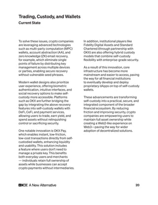 20
To solve these issues, crypto companies
are leveraging advanced technologies
such as multi-party computation (MPC)
wallets, account abstraction (AA), and
zero knowledge (ZK) email recovery,
for example, which eliminate single
points of failure by distributing key
management across multiple devices
or parties, enabling secure recovery
without vulnerable seed phrases.
Modern wallet designs also prioritize
user experience, offering biometric
authentication, intuitive interfaces, and
social recovery options to make self-
custody more accessible. Platforms
such as OKX are further bridging the
gap by integrating the above recovery
features into self-custody wallets with
DeFi, CeFi, and payment services,
allowing users to trade, earn yield, and
spend assets without relinquishing
control or sacrificing security.
One notable innovation is OKX Pay,
which enables instant, low-friction,
low-cost transactions directly from self-
custodied wallets, enhancing liquidity
and usability. This solution includes
a feature where users don’t need to
manage a private key. This benefits
both everyday users and merchants
— individuals retain full ownership of
assets while businesses can accept
crypto payments without intermediaries.
In addition, institutional players like
Fidelity Digital Assets and Standard
Chartered (through partnership with
OKX) are also offering hybrid custody
models that combine self-custody
flexibility with enterprise-grade security.
As a result of this innovation, core
infrastructure has become more
mainstream and easier to access, paving
the way for all financial institutions
to eventually develop and deploy
proprietary dApps on top of self-custody
wallets.
These advancements are transforming
self-custody into a practical, secure, and
integrated component of the broader
financial ecosystem. By reducing
friction and improving security, crypto
companies are empowering users to
maintain full asset ownership while
creating a Web2-like experience on
Web3—paving the way for wider
adoption of decentralized solutions.
Trading, Custody, and Wallets
Current State
 