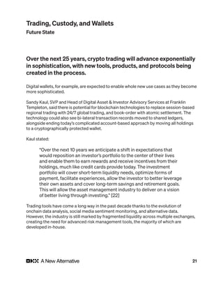 21
Over the next 25 years, crypto trading will advance exponentially
in sophistication, with new tools, products, and protocols being
created in the process.
Digital wallets, for example, are expected to enable whole new use cases as they become
more sophisticated.
Sandy Kaul, SVP and Head of Digital Asset & Investor Advisory Services at Franklin
Templeton, said there is potential for blockchain technologies to replace session-based
regional trading with 24/7 global trading, and book-order with atomic settlement. The
technology could also see bi-lateral transaction records moved to shared ledgers,
alongside ending today’s complicated account-based approach by moving all holdings
to a cryptographically protected wallet.
Kaul stated:
“Over the next 10 years we anticipate a shift in expectations that
would reposition an investor’s portfolio to the center of their lives
and enable them to earn rewards and receive incentives from their
holdings, much like credit cards provide today. The investment
portfolio will cover short-term liquidity needs, optimize forms of
payment, facilitate experiences, allow the investor to better leverage
their own assets and cover long-term savings and retirement goals.
This will allow the asset management industry to deliver on a vision
of better living through investing.” [22]
Trading tools have come a long way in the past decade thanks to the evolution of
onchain data analysis, social media sentiment monitoring, and alternative data.
However, the industry is still marked by fragmented liquidity across multiple exchanges,
creating the need for advanced risk management tools, the majority of which are
developed in-house.
Trading, Custody, and Wallets
Future State
 