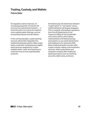 22
As regulatory clarity improves, an
increasing proportion of volume will
be driven by institutional investors — a
trend that will in turn drive the need for
more sophisticated offerings, such as
structured products and derivatives.
In the coming decades, crypto banking
services will be fully integrated into
traditional banking systems. Many major
banks could offer comprehensive digital
asset services ranging from crypto-
enabled debit, credit, and financing, to
a diverse array of more sophisticated
products.
Simultaneously, the distinction between
“crypto banks” or “neo banks” versus
traditional banks will largely disappear.
This is certainly anticipated in guidance
from the US Department of the
Treasury’s Office of the Comptroller
of Currency (OCC), which allows
national banks and federal savings
associations to use public blockchains
and stablecoins for payments [23].
Many traditional banks now also offer
crypto custody, trading, and investment
services, while crypto banks and
neobanks similarly offer traditional
banking products such as checking
accounts, debit cards, and loans.
Trading, Custody, and Wallets
Future State
 