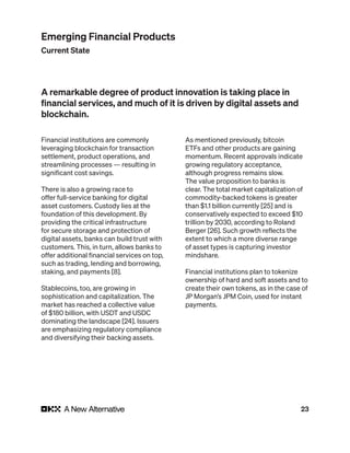 23
Financial institutions are commonly
leveraging blockchain for transaction
settlement, product operations, and
streamlining processes — resulting in
significant cost savings.
There is also a growing race to
offer full-service banking for digital
asset customers. Custody lies at the
foundation of this development. By
providing the critical infrastructure
for secure storage and protection of
digital assets, banks can build trust with
customers. This, in turn, allows banks to
offer additional financial services on top,
such as trading, lending and borrowing,
staking, and payments [8].
Stablecoins, too, are growing in
sophistication and capitalization. The
market has reached a collective value
of $180 billion, with USDT and USDC
dominating the landscape [24]. Issuers
are emphasizing regulatory compliance
and diversifying their backing assets.
As mentioned previously, bitcoin
ETFs and other products are gaining
momentum. Recent approvals indicate
growing regulatory acceptance,
although progress remains slow.
The value proposition to banks is
clear. The total market capitalization of
commodity-backed tokens is greater
than $1.1 billion currently [25] and is
conservatively expected to exceed $10
trillion by 2030, according to Roland
Berger [26]. Such growth reflects the
extent to which a more diverse range
of asset types is capturing investor
mindshare.
Financial institutions plan to tokenize
ownership of hard and soft assets and to
create their own tokens, as in the case of
JP Morgan’s JPM Coin, used for instant
payments.
A remarkable degree of product innovation is taking place in
financial services, and much of it is driven by digital assets and
blockchain.
Emerging Financial Products
Current State
 