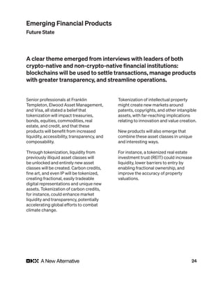 24
Senior professionals at Franklin
Templeton, Elwood Asset Management,
and Visa, all stated a belief that
tokenization will impact treasuries,
bonds, equities, commodities, real
estate, and credit, and that these
products will benefit from increased
liquidity, accessibility, transparency, and
composability.
Through tokenization, liquidity from
previously illiquid asset classes will
be unlocked and entirely new asset
classes will be created. Carbon credits,
fine art, and even IP will be tokenized,
creating fractional, easily tradeable
digital representations and unique new
assets. Tokenization of carbon credits,
for instance, could enhance market
liquidity and transparency, potentially
accelerating global efforts to combat
climate change.
Tokenization of intellectual property
might create new markets around
patents, copyrights, and other intangible
assets, with far-reaching implications
relating to innovation and value creation.
New products will also emerge that
combine these asset classes in unique
and interesting ways.
For instance, a tokenized real estate
investment trust (REIT) could increase
liquidity, lower barriers to entry by
enabling fractional ownership, and
improve the accuracy of property
valuations.
A clear theme emerged from interviews with leaders of both
crypto-native and non-crypto-native financial institutions:
blockchains will be used to settle transactions, manage products
with greater transparency, and streamline operations.
Emerging Financial Products
Future State
 