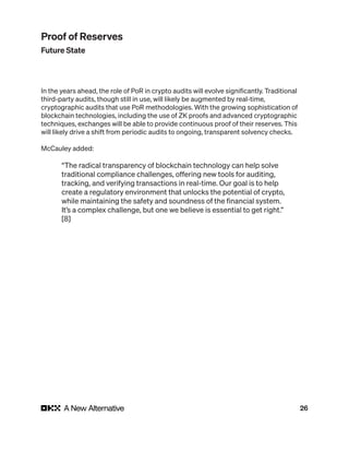 26
In the years ahead, the role of PoR in crypto audits will evolve significantly. Traditional
third-party audits, though still in use, will likely be augmented by real-time,
cryptographic audits that use PoR methodologies. With the growing sophistication of
blockchain technologies, including the use of ZK proofs and advanced cryptographic
techniques, exchanges will be able to provide continuous proof of their reserves. This
will likely drive a shift from periodic audits to ongoing, transparent solvency checks.
McCauley added:
“The radical transparency of blockchain technology can help solve
traditional compliance challenges, offering new tools for auditing,
tracking, and verifying transactions in real-time. Our goal is to help
create a regulatory environment that unlocks the potential of crypto,
while maintaining the safety and soundness of the financial system.
It’s a complex challenge, but one we believe is essential to get right.”
[8]
Proof of Reserves
Future State
 