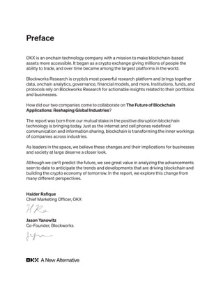 Preface
OKX is an onchain technology company with a mission to make blockchain-based
assets more accessible. It began as a crypto exchange giving millions of people the
ability to trade, and over time became among the largest platforms in the world.
Blockworks Research is crypto’s most powerful research platform and brings together
data, onchain analytics, governance, financial models, and more. Institutions, funds, and
protocols rely on Blockworks Research for actionable insights related to their portfolios
and businesses.
How did our two companies come to collaborate on The Future of Blockchain
Applications: Reshaping Global Industries?
The report was born from our mutual stake in the positive disruption blockchain
technology is bringing today. Just as the internet and cell phones redefined
communication and information sharing, blockchain is transforming the inner workings
of companies across industries.
As leaders in the space, we believe these changes and their implications for businesses
and society at large deserve a closer look.
Although we can’t predict the future, we see great value in analyzing the advancements
seen to date to anticipate the trends and developments that are driving blockchain and
building the crypto economy of tomorrow. In the report, we explore this change from
many different perspectives.
Haider Rafique
Chief Marketing Officer, OKX
Jason Yanowitz
Co-Founder, Blockworks
 