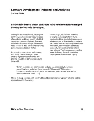 29
With open-source software, developers
can freely analyze the core source code
of a protocol and learn exactly what led
to past successes or failures. To make
informed decisions, though, developers
need access to data around network key
performance indicators (KPIs).
As a result, a new market for indexing
and analytics has emerged. More
orderly, digestible data formats are
proving valuable to companies around
the world.
Fredrik Haga, co-founder and CEO
of crypto analytics platform Dune,
emphasized that blockchain’s openness
allows anyone to download and analyze
data freely. This accessibility accelerates
innovation, as developers can study
successful protocols and learn from
past failures. This transparency creates
an evolutionary dynamic, enabling
developers to iterate more rapidly.
Blockchain-based smart contracts have fundamentally changed
the way software is developed.
“Smart contracts are open source, and you can see exactly how many
users they have and what those users did,” Haga said. “This makes
innovation accelerate much faster because everyone can see what led to
adoption or what failed.” [27]
This is in sharp contrast with how traditional tech companies typically silo and restrict
access to such information.
Software Development, Indexing, and Analytics
Current State
 