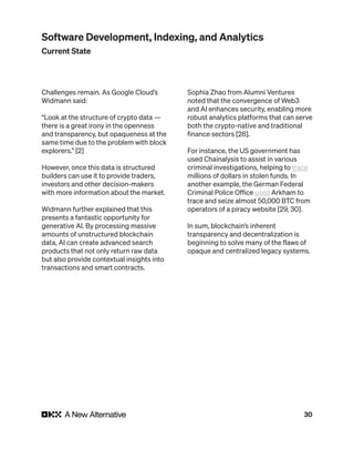 30
Challenges remain. As Google Cloud’s
Widmann said:
“Look at the structure of crypto data —
there is a great irony in the openness
and transparency, but opaqueness at the
same time due to the problem with block
explorers.” [2]
However, once this data is structured
builders can use it to provide traders,
investors and other decision-makers
with more information about the market.
Widmann further explained that this
presents a fantastic opportunity for
generative AI. By processing massive
amounts of unstructured blockchain
data, AI can create advanced search
products that not only return raw data
but also provide contextual insights into
transactions and smart contracts.
Sophia Zhao from Alumni Ventures
noted that the convergence of Web3
and AI enhances security, enabling more
robust analytics platforms that can serve
both the crypto-native and traditional
finance sectors [28].
For instance, the US government has
used Chainalysis to assist in various
criminal investigations, helping to trace
millions of dollars in stolen funds. In
another example, the German Federal
Criminal Police Office used Arkham to
trace and seize almost 50,000 BTC from
operators of a piracy website [29, 30].
In sum, blockchain’s inherent
transparency and decentralization is
beginning to solve many of the flaws of
opaque and centralized legacy systems.
Software Development, Indexing, and Analytics
Current State
 