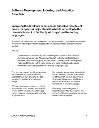 31
Improving the developer experience is critical as more talent
enters the space. A major stumbling block, according to the
research, is a lack of familiarity with crypto-native coding
languages.
Google Cloud’s Widmann said he believes that generative AI, combined with advanced
blockchain indexing and analytics products, will help developers overcome these
hurdles.
He said:
“You have this brilliant idea, but how do you transform it into code?
A developer could use AI-powered search to find what blockchains
have the most liquidity, give you the smart contracts with the highest
TVLs, and then go to the code portal and build the tooling because
you don’t know that blockchain’s coding language.” [2]
This approach could significantly reduce
the time to launch new blockchain
applications, in turn bridging the gap
between innovation and consumer
usage.
Widmann envisions creating a product
that enables users to search for specific
events on the blockchain and also get
context on what happened with the help
of generative AI.
For example, a user could theoretically
input a hash of a specific transaction,
and the search product could return
structured data around what tokens
were transferred and explain the
transaction in natural language.
Ultimately, the convergence of
blockchain and AI will accelerate the
former’s utility and evolution, paving the
way for mass adoption.
Software Development, Indexing, and Analytics
Future State
 