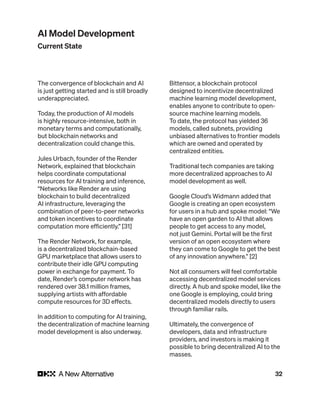 32
The convergence of blockchain and AI
is just getting started and is still broadly
underappreciated.
Today, the production of AI models
is highly resource-intensive, both in
monetary terms and computationally,
but blockchain networks and
decentralization could change this.
Jules Urbach, founder of the Render
Network, explained that blockchain
helps coordinate computational
resources for AI training and inference,
“Networks like Render are using
blockchain to build decentralized
AI infrastructure, leveraging the
combination of peer-to-peer networks
and token incentives to coordinate
computation more efficiently.” [31]
The Render Network, for example,
is a decentralized blockchain-based
GPU marketplace that allows users to
contribute their idle GPU computing
power in exchange for payment. To
date, Render’s computer network has
rendered over 38.1 million frames,
supplying artists with affordable
compute resources for 3D effects.
In addition to computing for AI training,
the decentralization of machine learning
model development is also underway.
Bittensor, a blockchain protocol
designed to incentivize decentralized
machine learning model development,
enables anyone to contribute to open-
source machine learning models.
To date, the protocol has yielded 36
models, called subnets, providing
unbiased alternatives to frontier models
which are owned and operated by
centralized entities.
Traditional tech companies are taking
more decentralized approaches to AI
model development as well.
Google Cloud’s Widmann added that
Google is creating an open ecosystem
for users in a hub and spoke model: “We
have an open garden to AI that allows
people to get access to any model,
not just Gemini. Portal will be the first
version of an open ecosystem where
they can come to Google to get the best
of any innovation anywhere.” [2]
Not all consumers will feel comfortable
accessing decentralized model services
directly. A hub and spoke model, like the
one Google is employing, could bring
decentralized models directly to users
through familiar rails.
Ultimately, the convergence of
developers, data and infrastructure
providers, and investors is making it
possible to bring decentralized AI to the
masses.
AI Model Development
Current State
 
