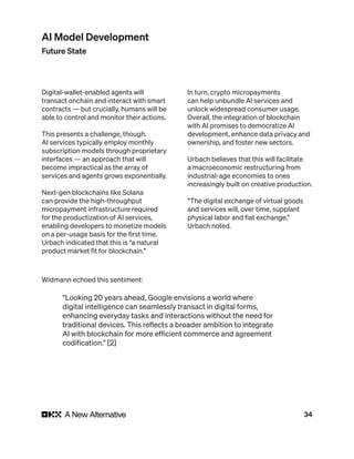 34
Digital-wallet-enabled agents will
transact onchain and interact with smart
contracts — but crucially, humans will be
able to control and monitor their actions.
This presents a challenge, though.
AI services typically employ monthly
subscription models through proprietary
interfaces — an approach that will
become impractical as the array of
services and agents grows exponentially.
Next-gen blockchains like Solana
can provide the high-throughput
micropayment infrastructure required
for the productization of AI services,
enabling developers to monetize models
on a per-usage basis for the first time.
Urbach indicated that this is “a natural
product market fit for blockchain.”
In turn, crypto micropayments
can help unbundle AI services and
unlock widespread consumer usage.
Overall, the integration of blockchain
with AI promises to democratize AI
development, enhance data privacy and
ownership, and foster new sectors.
Urbach believes that this will facilitate
a macroeconomic restructuring from
industrial-age economies to ones
increasingly built on creative production.
“The digital exchange of virtual goods
and services will, over time, supplant
physical labor and fiat exchange,”
Urbach noted.
Widmann echoed this sentiment:
“Looking 20 years ahead, Google envisions a world where
digital intelligence can seamlessly transact in digital forms,
enhancing everyday tasks and interactions without the need for
traditional devices. This reflects a broader ambition to integrate
AI with blockchain for more efficient commerce and agreement
codification.” [2]
AI Model Development
Future State
 