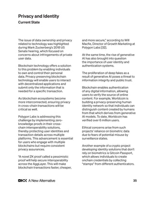 35
The issue of data ownership and privacy
related to technology was highlighted
during Mark Zuckerberg’s 2018 US
Senate hearing, which focused on
concerns about infringements of private
user data.
Blockchain technology offers a solution
to this problem by enabling individuals
to own and control their personal
data. Privacy preserving blockchain
technology will enable users to interact
with decentralized applications and
submit only the information that is
needed for a specific transaction.
As blockchain ecosystems become
more interconnected, ensuring privacy
in cross-chain transactions will be
critical as well.
Polygon Labs is addressing this
challenge by implementing zero-
knowledge proofs in their cross-
chain interoperability solutions,
thereby protecting user identities and
transaction details across multiple
platforms. This advancement is essential
for users who engage with multiple
blockchains but require consistent
privacy assurances.
“A novel ZK proof called a pessimistic
proof will help secure interoperability
across the AggLayer. This will make
blockchain transactions faster, cheaper,
and more secure,” according to Will
Macfie, Director of Growth Marketing at
Polygon Labs [32].
At the same time, the rise of generative
AI has also brought into question
the importance of user identity and
authentication systems.
The proliferation of deep fakes as a
result of generative AI poses a threat to
information integrity and public trust.
Blockchain enables authentication
of any digital information, allowing
users to verify the source of online
content. For example, Worldcoin is
building a privacy-preserving human
identity network so that individuals can
distinguish content created by humans
from that which derives from generative
AI models. To date, Worldcoin has
verified over 6 million users.
Ethical concerns arise from such
projects’ reliance on biometric data
due to fears of potential misuse by
surveillance states.
Another example of a crypto project
developing identity solutions that don’t
rely on biometrics is Gitcoin Passport,
which allows individuals to create
onchain credentials by collecting
“stamps” from different authenticators.
Privacy and Identity
Current State
 