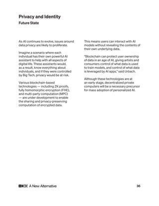 36
As AI continues to evolve, issues around
data privacy are likely to proliferate.
Imagine a scenario where each
individual has their own powerful AI
assistant to help with all aspects of
digital life. These assistants would,
as a result, know everything about
individuals, and if they were controlled
by Big Tech, privacy would be at risk.
Various blockchain-based
technologies — including ZK proofs,
fully homomorphic encryption (FHE),
and multi-party computation (MPC)
— are under development to enable
the sharing and privacy-preserving
computation of encrypted data.
This means users can interact with AI
models without revealing the contents of
their own underlying data.
“Blockchain can protect user ownership
of data in an age of AI, giving artists and
consumers control of what data is used
to train models, and control of what data
is leveraged by AI apps,” said Urbach.
Although these technologies are at
an early stage, decentralized private
computers will be a necessary precursor
for mass adoption of personalized AI.
Privacy and Identity
Future State
 