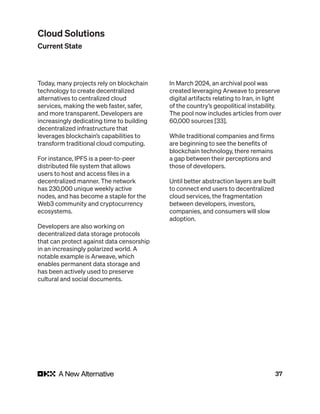 37
Today, many projects rely on blockchain
technology to create decentralized
alternatives to centralized cloud
services, making the web faster, safer,
and more transparent. Developers are
increasingly dedicating time to building
decentralized infrastructure that
leverages blockchain’s capabilities to
transform traditional cloud computing.
For instance, IPFS is a peer-to-peer
distributed file system that allows
users to host and access files in a
decentralized manner. The network
has 230,000 unique weekly active
nodes, and has become a staple for the
Web3 community and cryptocurrency
ecosystems.
Developers are also working on
decentralized data storage protocols
that can protect against data censorship
in an increasingly polarized world. A
notable example is Arweave, which
enables permanent data storage and
has been actively used to preserve
cultural and social documents.
In March 2024, an archival pool was
created leveraging Arweave to preserve
digital artifacts relating to Iran, in light
of the country’s geopolitical instability.
The pool now includes articles from over
60,000 sources [33].
While traditional companies and firms
are beginning to see the benefits of
blockchain technology, there remains
a gap between their perceptions and
those of developers.
Until better abstraction layers are built
to connect end users to decentralized
cloud services, the fragmentation
between developers, investors,
companies, and consumers will slow
adoption.
Cloud Solutions
Current State
 