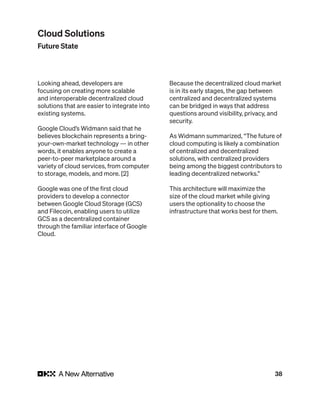 38
Looking ahead, developers are
focusing on creating more scalable
and interoperable decentralized cloud
solutions that are easier to integrate into
existing systems.
Google Cloud’s Widmann said that he
believes blockchain represents a bring-
your-own-market technology — in other
words, it enables anyone to create a
peer-to-peer marketplace around a
variety of cloud services, from computer
to storage, models, and more. [2]
Google was one of the first cloud
providers to develop a connector
between Google Cloud Storage (GCS)
and Filecoin, enabling users to utilize
GCS as a decentralized container
through the familiar interface of Google
Cloud.
Because the decentralized cloud market
is in its early stages, the gap between
centralized and decentralized systems
can be bridged in ways that address
questions around visibility, privacy, and
security.
As Widmann summarized, “The future of
cloud computing is likely a combination
of centralized and decentralized
solutions, with centralized providers
being among the biggest contributors to
leading decentralized networks.”
This architecture will maximize the
size of the cloud market while giving
users the optionality to choose the
infrastructure that works best for them.
Cloud Solutions
Future State
 