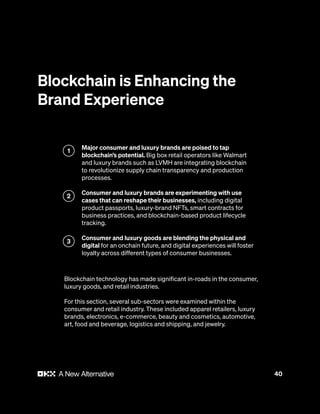 40
Blockchain is Enhancing the
Brand Experience
Major consumer and luxury brands are poised to tap
blockchain’s potential. Big box retail operators like Walmart
and luxury brands such as LVMH are integrating blockchain
to revolutionize supply chain transparency and production
processes.
Consumer and luxury brands are experimenting with use
cases that can reshape their businesses, including digital
product passports, luxury-brand NFTs, smart contracts for
business practices, and blockchain-based product lifecycle
tracking.
Consumer and luxury goods are blending the physical and
digital for an onchain future, and digital experiences will foster
loyalty across different types of consumer businesses.
Blockchain technology has made significant in-roads in the consumer,
luxury goods, and retail industries.
For this section, several sub-sectors were examined within the
consumer and retail industry. These included apparel retailers, luxury
brands, electronics, e-commerce, beauty and cosmetics, automotive,
art, food and beverage, logistics and shipping, and jewelry.
1
2
3
 