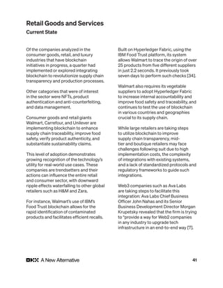 41
Of the companies analyzed in the
consumer goods, retail, and luxury
industries that have blockchain
initiatives in progress, a quarter had
implemented or explored integrating
blockchain to revolutionize supply chain
transparency and production processes.
Other categories that were of interest
in the sector were NFTs, product
authentication and anti-counterfeiting,
and data management.
Consumer goods and retail giants
Walmart, Carrefour, and Unilever are
implementing blockchain to enhance
supply chain traceability, improve food
safety, verify product authenticity, and
substantiate sustainability claims.
This level of adoption demonstrates
growing recognition of the technology’s
utility for real-world use cases. These
companies are trendsetters and their
actions can influence the entire retail
and consumer sector, with downward
ripple effects waterfalling to other global
retailers such as H&M and Zara.
For instance, Walmart’s use of IBM’s
Food Trust blockchain allows for the
rapid identification of contaminated
products and facilitates efficient recalls.
Built on Hyperledger Fabric, using the
IBM Food Trust platform, its system
allows Walmart to trace the origin of over
25 products from five different suppliers
in just 2.2 seconds. It previously took
seven days to perform such checks [34].
Walmart also requires its vegetable
suppliers to adopt Hyperledger Fabric
to increase internal accountability and
improve food safety and traceability, and
continues to test the use of blockchain
in various countries and geographies
crucial to its supply chain.
While large retailers are taking steps
to utilize blockchain to improve
supply chain transparency, mid-
tier and boutique retailers may face
challenges following suit due to high
implementation costs, the complexity
of integrations with existing systems,
and a lack of standardized protocols and
regulatory frameworks to guide such
integrations.
Web3 companies such as Ava Labs
are taking steps to facilitate this
integration: Ava Labs Chief Business
Officer John Nahas and its Senior
Business Development Director Morgan
Krupetsky revealed that the firm is trying
to “provide a way for Web2 companies
in any industry to upgrade tech
infrastructure in an end-to-end way [7].
Retail Goods and Services
Current State
 
