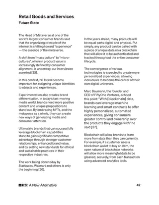 42
The Head of Metaverse at one of the
world’s largest consumer brands said
that the organizing principle of the
internet is shifting toward “experience”
— the essence of the metaverse.
A shift from “mass culture” to “micro-
cultures”, wherein product value is
increasingly defined by consumer
alignment, is underway, our interviewee
asserted [35].
In this context, NFTs will become
important for assigning unique identities
to objects and experiences.
Experimentation also creates brand
differentiation. In today’s fast-moving
media world, brands need more positive
content and unique propositions to
stand out. By embracing NFTs, and the
metaverse as a whole, they can create
new ways of generating media and
consumer attention.
Ultimately, brands that can successfully
leverage blockchain capabilities
stand to gain significant competitive
advantage through stronger customer
relationships, enhanced brand value,
and by setting new standards for ethical
and sustainable practices in their
respective industries.
The work being done today by
Starbucks, Walmart and others is only
the beginning [36].
In the years ahead, many products will
be equal parts digital and physical. Put
simply, any product can be paired with
a piece of unique data on a blockchain
that will allow it to be authenticated and
tracked throughout the entire consumer
lifecycle.
The convergence of various
technologies is expected to create more
personalized experiences, allowing
individuals to become the center of their
own digital universes.
Marc Baumann, the founder and
CEO of FiftyOne Ventures, echoed
this point: “With [blockchain] data,
brands can leverage machine
learning and smart contracts to offer
highly personalized, automated
experiences, giving consumers
greater control and ownership over
the products they engage with” he
said [37].
Blockchain will allow brands to learn
more from data than they can currently.
For example, if a customer uses a
blockchain wallet to buy an item, the
open nature of blockchain networks
will allow more meaningful data to be
gleaned, securely, from each transaction
using advanced analytics tools.
Retail Goods and Services
Future State
 