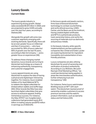 43
The luxury goods industry is
experiencing strong growth. Global
sales exceeded $1.24 trillion in 2023, and
are projected to grow 4.04% annually
over the next four years, according to
Statista [38].
Alongside this growth will come new
customer segments emerging with
evolving demands. Specifically, there will
be an ever greater focus on millennial
and Gen Z consumers — who have
accounted for 30% of luxury sales but
85% of growth over the last 10 years,
according to Bain & Company — and a
greater focus on experiences [39].
To address these changing market
dynamics, luxury brands are turning to
blockchain technology as a means of
enhancing authenticity, transparency,
and customer engagement.
Luxury apparel brands are using
blockchain to explore the idea of having
a physical and digital layer interacting
together. For instance, Gucci enabled
holders of its Vault Material NFTs
to redeem the digital collectible for
limited edition wallets and duffle bags
[40]. Other brands like Nike have also
launched digital collectibles that give
access to exclusive apparel, finding
tremendous success. For instance,
the Nike-RTFKT non-fungible token
collections had generated nearly $1.4
billion in trading volume and $170 million
in earnings as of 2023 [41].
In the luxury goods and jewelry sectors,
firms have embraced blockchain
technology to combat counterfeiting
and verify ethical sourcing. LVMH,
Cartier, and De Beers are at the forefront,
having created digital certificates
and NFTs to authenticate products,
track ownership history, and verify the
sourcing of materials such as diamonds
and precious metals.
In the beauty industry, while specific
implementations are less publicized,
companies like L’Oréal and Estée Lauder
are exploring blockchain for ingredient
traceability and substantiation of eco-
friendly practices.
Luxury companies are also utilizing
blockchain for proof of ownership and
verification of product authenticity.
According to Lou McEwen, McLaren
Racing’s Chief Marketing Officer, “we
could see blockchain being applied in
areas like merchandise authentication,
further enhancing trust and
transparency.” [42]
For instance, Swiss luxury watchmaker
Breitling issues an NFT with each
watch. This blockchain-backed proof of
ownership enables customers to access
premium services and the watch’s
product information, such as warranty
status and full history [43].
Luxury Goods
Current State
 