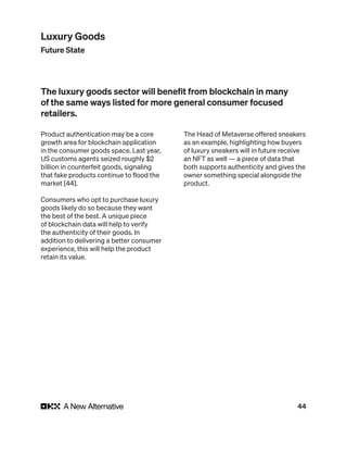 44
Product authentication may be a core
growth area for blockchain application
in the consumer goods space. Last year,
US customs agents seized roughly $2
billion in counterfeit goods, signaling
that fake products continue to flood the
market [44].
Consumers who opt to purchase luxury
goods likely do so because they want
the best of the best. A unique piece
of blockchain data will help to verify
the authenticity of their goods. In
addition to delivering a better consumer
experience, this will help the product
retain its value.
The Head of Metaverse offered sneakers
as an example, highlighting how buyers
of luxury sneakers will in future receive
an NFT as well — a piece of data that
both supports authenticity and gives the
owner something special alongside the
product.
The luxury goods sector will benefit from blockchain in many
of the same ways listed for more general consumer focused
retailers.
Luxury Goods
Future State
 