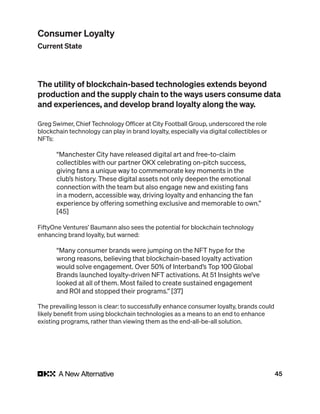 45
The utility of blockchain-based technologies extends beyond
production and the supply chain to the ways users consume data
and experiences, and develop brand loyalty along the way.
Greg Swimer, Chief Technology Officer at City Football Group, underscored the role
blockchain technology can play in brand loyalty, especially via digital collectibles or
NFTs:
“Manchester City have released digital art and free-to-claim
collectibles with our partner OKX celebrating on-pitch success,
giving fans a unique way to commemorate key moments in the
club’s history. These digital assets not only deepen the emotional
connection with the team but also engage new and existing fans
in a modern, accessible way, driving loyalty and enhancing the fan
experience by offering something exclusive and memorable to own.”
[45]
FiftyOne Ventures’ Baumann also sees the potential for blockchain technology
enhancing brand loyalty, but warned:
“Many consumer brands were jumping on the NFT hype for the
wrong reasons, believing that blockchain-based loyalty activation
would solve engagement. Over 50% of Interband’s Top 100 Global
Brands launched loyalty-driven NFT activations. At 51 Insights we’ve
looked at all of them. Most failed to create sustained engagement
and ROI and stopped their programs.” [37]
The prevailing lesson is clear: to successfully enhance consumer loyalty, brands could
likely benefit from using blockchain technologies as a means to an end to enhance
existing programs, rather than viewing them as the end-all-be-all solution.
Consumer Loyalty
Current State
 