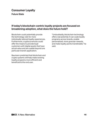 46
Blockchain could potentially provide
the technology rails for more
individually tailored loyalty experiences.
Furthermore, cryptocurrencies could
offer the means to provide loyal
customers with digital assets that have
actual value and are usable beyond one
particular brand’s application.
Baumann predicted that blockchain and
crypto systems will help make existing
loyalty programs more efficient and
beneficial to the end user.
“Undoubtedly, blockchain technology
offers real potential. It can scale loyalty
programs across brands, enable
personalized, more granular rewards,
and make loyalty points transferable,” he
said.
If today’s blockchain-centric loyalty projects are focused on
broadening adoption, what does the future hold?
Consumer Loyalty
Future State
 