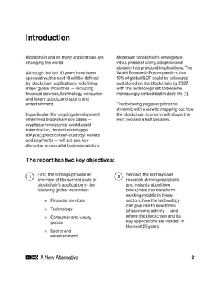 2
The report has two key objectives:
Blockchain and its many applications are
changing the world.
Although the last 10 years have been
speculative, the next 10 will be defined
by blockchain applications redefining
major global industries — including
financial services, technology, consumer
and luxury goods, and sports and
entertainment.
In particular, the ongoing development
of defined blockchain use cases —
cryptocurrencies; real-world asset
tokenization; decentralized apps
(dApps); practical self-custody; wallets
and payments — will act as a key
disruptor across vital business sectors.
Moreover, blockchain’s emergence
into a phase of utility, adoption and
ubiquity has profound implications. The
World Economic Forum predicts that
10% of global GDP could be tokenized
and stored on the blockchain by 2027,
with the technology set to become
increasingly embedded in daily life [1].
The following pages explore this
dynamic with a view to mapping out how
the blockchain economy will shape the
next two and a half decades.
First, the findings provide an
overview of the current state of
blockchain’s application in the
following global industries:
→ Financial services
→ Technology
→ Consumer and luxury
goods
→ Sports and
entertainment
1
Second, the text lays out
research-driven predictions
and insights about how
blockchain can transform
existing models in these
sectors, how the technology
can give rise to new forms
of economic activity — and
where the blockchain and its
key applications are headed in
the next 25 years.
2
Introduction
 