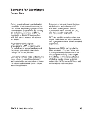 49
Sports organizations are exploring the
use of blockchain-based tokens to give
fans unique ways of engaging with their
favorite teams or celebrities. By utilizing
blockchain-based tokens and NFTs,
teams aim to deepen the connection
with their supporters and attract new
audiences.
Major sports teams, esports
organizations, MMA companies, and
Formula 1 racing teams have launched
fan tokens on the Chiliz blockchain
through the Socios platform.
Users can purchase, trade, and consume
these tokens in order to participate in
various activities such as voting on team
decisions, accessing exclusive content,
and earning rewards.
Examples of teams and organizations
exploring this technology are: FC
Barcelona, the Argentina Football
Association, Natus Vincere, the UFC,
and Aston Martin Cognizant.
NFTs are used in the industry to create
digital collectibles, onchain experiences,
and loyalty rewards that enhance the fan
experience.
For example, OKX is partnered with
Manchester City Football Club across
a variety of fan engagement verticals,
including ‘Unseen City Shirts’ Digital
Collectibles: commemorative football
shirts that can be minted as digital
collectibles (NFTs) on the OKX app and
redeemed for exclusive prizes.
Sport and Fan Experiences
Current State
 