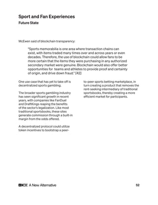 52
McEwen said of blockchain transparency:
“Sports memorabilia is one area where transaction chains can
exist, with items traded many times over and across years or even
decades. Therefore, the use of blockchain could allow fans to be
more certain that the items they were purchasing in any authorized
secondary market were genuine. Blockchain would also offer better
opportunities for teams and athletes to provide proof and certainty
of origin, and drive down fraud.” [42]
One use case that has yet to take off is
decentralized sports gambling.
The broader sports gambling industry
has seen significant growth in recent
years, with companies like FanDuel
and DraftKings reaping the benefits
of the sector’s legalization. Like most
traditional sportsbooks, these sites
generate commission through a built-in
margin from the odds offered.
A decentralized protocol could utilize
token incentives to bootstrap a peer-
to-peer sports betting marketplace, in
turn creating a product that removes the
rent-seeking intermediary of traditional
sportsbooks, thereby creating a more
efficient market for participants.
Sport and Fan Experiences
Future State
 