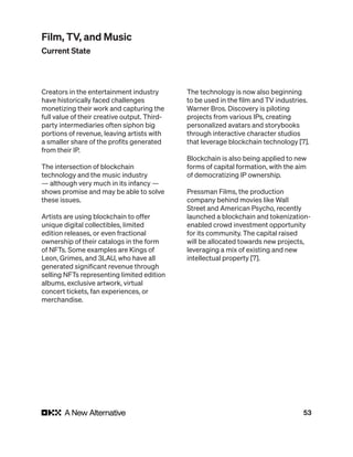 53
Creators in the entertainment industry
have historically faced challenges
monetizing their work and capturing the
full value of their creative output. Third-
party intermediaries often siphon big
portions of revenue, leaving artists with
a smaller share of the profits generated
from their IP.
The intersection of blockchain
technology and the music industry
— although very much in its infancy —
shows promise and may be able to solve
these issues.
Artists are using blockchain to offer
unique digital collectibles, limited
edition releases, or even fractional
ownership of their catalogs in the form
of NFTs. Some examples are Kings of
Leon, Grimes, and 3LAU, who have all
generated significant revenue through
selling NFTs representing limited edition
albums, exclusive artwork, virtual
concert tickets, fan experiences, or
merchandise.
The technology is now also beginning
to be used in the film and TV industries.
Warner Bros. Discovery is piloting
projects from various IPs, creating
personalized avatars and storybooks
through interactive character studios
that leverage blockchain technology [7].
Blockchain is also being applied to new
forms of capital formation, with the aim
of democratizing IP ownership.
Pressman Films, the production
company behind movies like Wall
Street and American Psycho, recently
launched a blockchain and tokenization-
enabled crowd investment opportunity
for its community. The capital raised
will be allocated towards new projects,
leveraging a mix of existing and new
intellectual property [7].
Film, TV, and Music
Current State
 