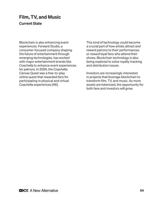 54
Blockchain is also enhancing event
experiences. Forward Studio, a
consumer-focused company shaping
the future of entertainment through
emerging technologies, has worked
with major entertainment brands like
Coachella to enhance event experiences
for patrons. In 2024, the Coachella
Canvas Quest was a free-to-play
online quest that rewarded fans for
participating in physical and virtual
Coachella experiences [46].
This kind of technology could become
a crucial part of how artists attract and
reward patrons to their performances
or reward loyal fans who attend their
shows. Blockchain technology is also
being explored to solve royalty tracking
and distribution issues.
Investors are increasingly interested
in projects that leverage blockchain to
transform film, TV, and music. As more
assets are tokenized, the opportunity for
both fans and investors will grow.
Film, TV, and Music
Current State
 
