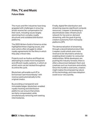 55
The music and film industries have long
grappled with challenges in ensuring
artists receive fair compensation for
their work, including issues largely
stemming from complex royalty
structures and outdated distribution
platforms.
The 2023 Writers Guild of America strike
highlighted these ongoing issues, and
even actors often struggle to obtain
royalty agreements for the films in which
they play critical roles.
Projects such as Audius and Royal are
attempting to create more transparent
and efficient royalty systems, in which an
artist’s work can be tracked throughout
its entire life cycle.
Blockchain will enable such IP to
be licensed “permissionlessly,” with
revenue paid automatically to the
original creator.
By providing a transparent and
immutable ledger, blockchain-enabled
royalty tracking and distribution
platforms can ensure that artists
are fairly compensated, while
simultaneously removing rent-seeking
intermediaries.
Finally, digital film distribution and
streaming requires significant compute
resources. Livepeer is developing a
decentralized video infrastructure
network for live and on-demand
streaming, with the goal of giving
creators autonomy from monopoly
platforms [47].
The democratization of streaming
through a decentralized product like
Livepeer could unlock even more
revenue to be returned to artists by
enabling direct creator-to-consumer
relationships. While developers are
pushing the industry forward, there is
often a disconnect between them and
creatives such as musicians and artists.
Once this hurdle is overcome, creators
might realize the empowering nature
of this technology, and mass adoption
could occur very quickly.
Film, TV, and Music
Future State
 
