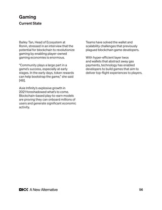 56
Bailey Tan, Head of Ecosystem at
Ronin, stressed in an interview that the
potential for blockchain to revolutionize
gaming by enabling player-owned
gaming economies is enormous.
“Community plays a large part in a
game’s success, especially at early
stages. In the early days, token rewards
can help bootstrap the game,” she said
[48].
Axie Infinity’s explosive growth in
2021 foreshadowed what’s to come.
Blockchain-based play-to-earn models
are proving they can onboard millions of
users and generate significant economic
activity.
Teams have solved the wallet and
scalability challenges that previously
plagued blockchain game developers.
With hyper-efficient layer twos
and wallets that abstract away gas
payments, technology has enabled
developers to build games that aim to
deliver top-flight experiences to players.
Gaming
Current State
 