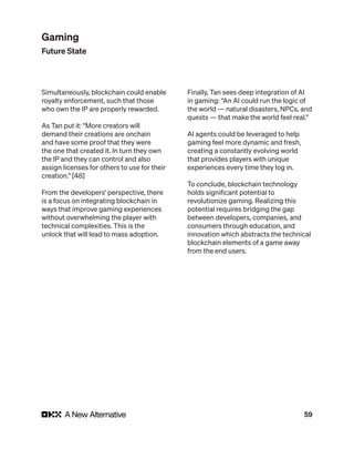 59
Simultaneously, blockchain could enable
royalty enforcement, such that those
who own the IP are properly rewarded.
As Tan put it: “More creators will
demand their creations are onchain
and have some proof that they were
the one that created it. In turn they own
the IP and they can control and also
assign licenses for others to use for their
creation.” [48]
From the developers’ perspective, there
is a focus on integrating blockchain in
ways that improve gaming experiences
without overwhelming the player with
technical complexities. This is the
unlock that will lead to mass adoption.
Finally, Tan sees deep integration of AI
in gaming: “An AI could run the logic of
the world — natural disasters, NPCs, and
quests — that make the world feel real.”
AI agents could be leveraged to help
gaming feel more dynamic and fresh,
creating a constantly evolving world
that provides players with unique
experiences every time they log in.
To conclude, blockchain technology
holds significant potential to
revolutionize gaming. Realizing this
potential requires bridging the gap
between developers, companies, and
consumers through education, and
innovation which abstracts the technical
blockchain elements of a game away
from the end users.
Gaming
Future State
 
