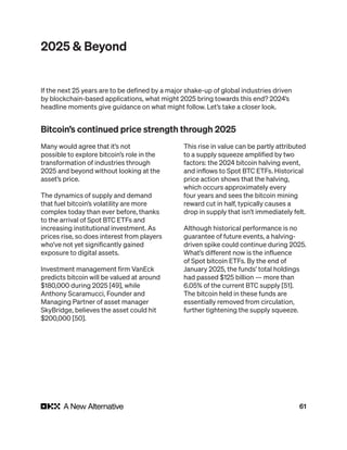 61
2025 & Beyond
Many would agree that it’s not
possible to explore bitcoin’s role in the
transformation of industries through
2025 and beyond without looking at the
asset’s price.
The dynamics of supply and demand
that fuel bitcoin’s volatility are more
complex today than ever before, thanks
to the arrival of Spot BTC ETFs and
increasing institutional investment. As
prices rise, so does interest from players
who’ve not yet significantly gained
exposure to digital assets.
Investment management firm VanEck
predicts bitcoin will be valued at around
$180,000 during 2025 [49], while
Anthony Scaramucci, Founder and
Managing Partner of asset manager
SkyBridge, believes the asset could hit
$200,000 [50].
This rise in value can be partly attributed
to a supply squeeze amplified by two
factors: the 2024 bitcoin halving event,
and inflows to Spot BTC ETFs. Historical
price action shows that the halving,
which occurs approximately every
four years and sees the bitcoin mining
reward cut in half, typically causes a
drop in supply that isn’t immediately felt.
Although historical performance is no
guarantee of future events, a halving-
driven spike could continue during 2025.
What’s different now is the influence
of Spot bitcoin ETFs. By the end of
January 2025, the funds’ total holdings
had passed $125 billion — more than
6.05% of the current BTC supply [51].
The bitcoin held in these funds are
essentially removed from circulation,
further tightening the supply squeeze.
If the next 25 years are to be defined by a major shake-up of global industries driven
by blockchain-based applications, what might 2025 bring towards this end? 2024’s
headline moments give guidance on what might follow. Let’s take a closer look.
Bitcoin’s continued price strength through 2025
 
